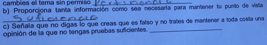 cambies el tema sin permiso_ 
b) Proporciona tanta información como sea necesaria para mantener tu punto de vista 
_c) Señala que no digas lo que creas que es falso y no trates de mantener a toda costa una 
opinión de la que no tengas pruebas suficientes._