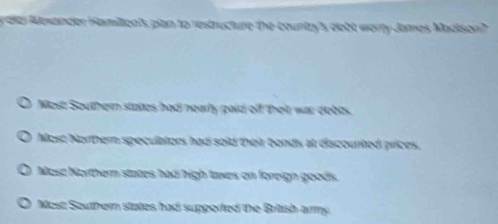 Aexander Hamilton's pian to restructure the country's dobt worry James Madison?
Mest Southern states had nearly paid off their war debes.
Most Northern speculators had soid their bonds at discounted prices.
a Most Northern states had high taxes on foreign goods
Most Southern states had supporfed the British army