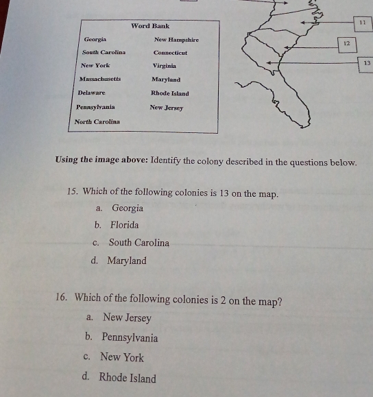 Word Bank
Georgia New Hampshire
South Carolina Connecticut
New York Virginia
13
Massachusetts Maryland
Delaware Rhode Island
Pennsylvania New Jersey
North Carolina
Using the image above: Identify the colony described in the questions below.
15. Which of the following colonies is 13 on the map.
a. Georgia
b. Florida
c. South Carolina
d. Maryland
16. Which of the following colonies is 2 on the map?
a. New Jersey
b. Pennsylvania
c. New York
d. Rhode Island