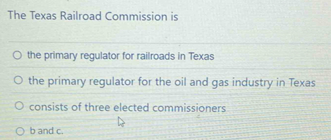 The Texas Railroad Commission is
the primary regulator for railroads in Texas
the primary regulator for the oil and gas industry in Texas
consists of three elected commissioners
b and c.