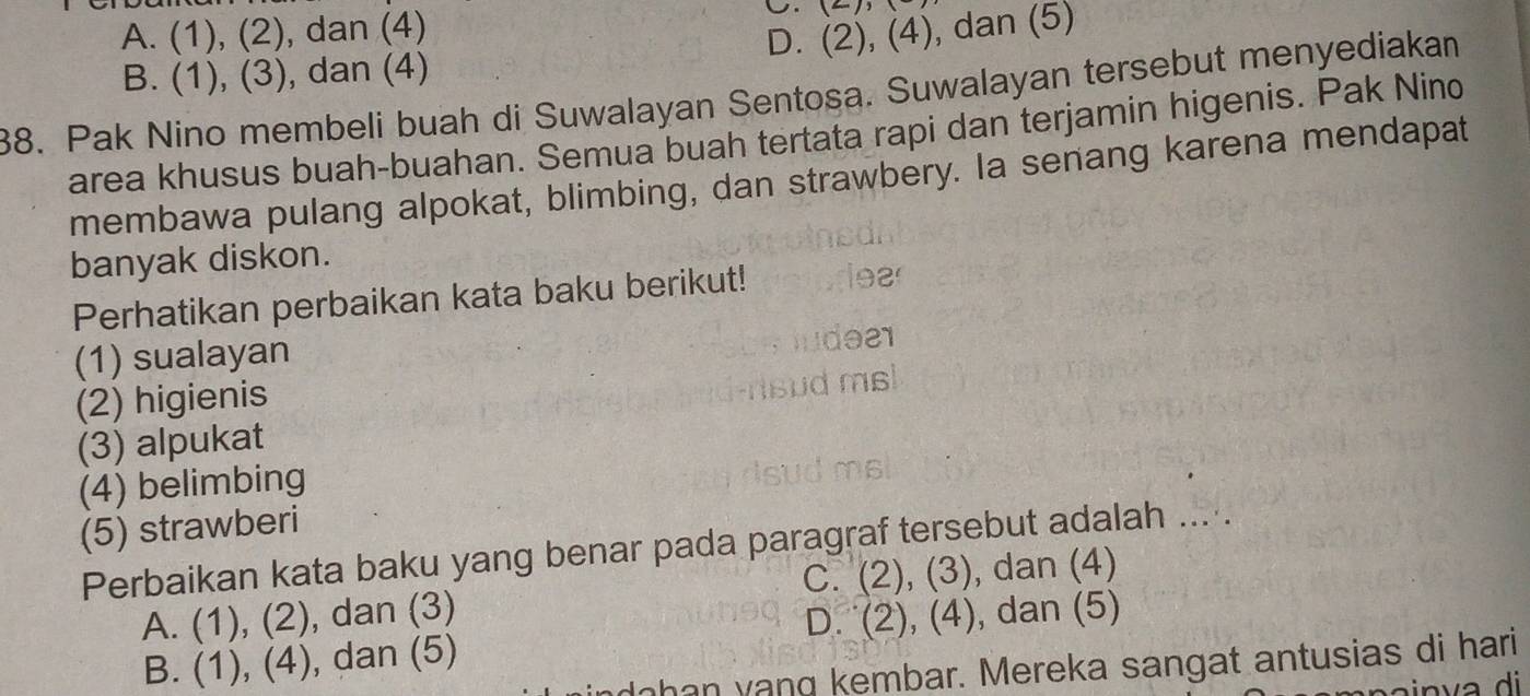 A. (1), (2), dan (4)
U.
D. (2),(4) , dan (5)
B. (1), (3), dan (4)
88. Pak Nino membeli buah di Suwalayan Sentosa. Suwalayan tersebut menyediakan
area khusus buah-buahan. Semua buah tertata rapi dan terjamin higenis. Pak Nino
membawa pulang alpokat, blimbing, dan strawbery. Ia senang karena mendapat
banyak diskon.
Perhatikan perbaikan kata baku berikut!
(1) sualayan
(2) higienis
(3) alpukat
(4) belimbing
(5) strawberi
Perbaikan kata baku yang benar pada paragraf tersebut adalah ....
C. (2),(3) , dan (4)
A. (1),(2) , dan (3) ), dan (5)
D.
B. (1), (4) , dan (5) (2), (4
dahan yang kembar. Mereka sangat antusias di hari