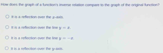 How does the graph of a function's inverse relation compare to the graph of the original function?
It is a reflection over the x-axis.
It is a reflection over the line y=x.
It is a reflection over the line y=-x.
It is a reflection over the y-axis.