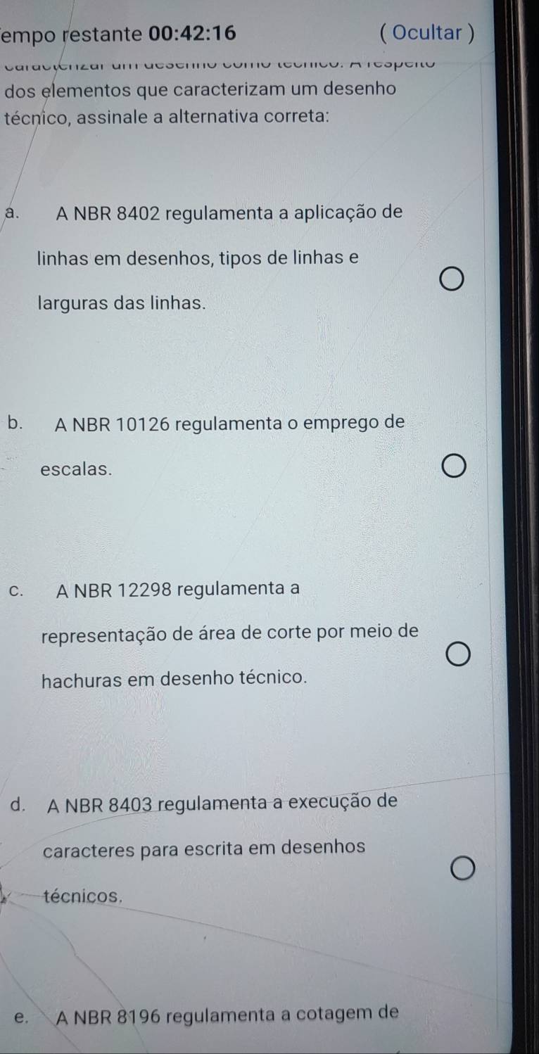 empo restante 00:42:16 ( Ocultar )
Areópeno
dos elementos que caracterizam um desenho
técnico, assinale a alternativa correta:
a. A NBR 8402 regulamenta a aplicação de
linhas em desenhos, tipos de linhas e
larguras das linhas.
b. A NBR 10126 regulamenta o emprego de
escalas.
c. A NBR 12298 regulamenta a
representação de área de corte por meio de
hachuras em desenho técnico.
d. A NBR 8403 regulamenta a execução de
caracteres para escrita em desenhos
técnicos.
e. A NBR 8196 regulamenta a cotagem de