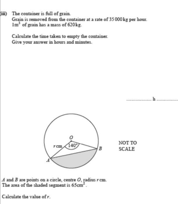 (iii) The container is full of grain.
Grain is removed from the container at a rate of 35 000 kg per hour.
1m^3 of grain has a mass of 620kg.
Calculate the time taken to empty the container.
Give your answer in hours and minutes.
h
NOT TO
SCALE
A and B are points on a circle, centre O, radius rcm.
The area of the shaded segment is 65cm^2.
Calculate the value of r.