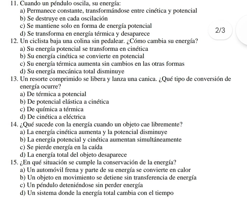 Cuando un péndulo oscila, su energía:
a) Permanece constante, transformándose entre cinética y potencial
b) Se destruye en cada oscilación
c) Se mantiene solo en forma de energía potencial
d) Se transforma en energía térmica y desaparece
2/3
12. Un ciclista baja una colina sin pedalear. ¿Cómo cambia su energía?
a) Su energía potencial se transforma en cinética
b) Su energía cinética se convierte en potencial
c) Su energía térmica aumenta sin cambios en las otras formas
d) Su energía mecánica total disminuye
13. Un resorte comprimido se libera y lanza una canica. ¿Qué tipo de conversión de
energía ocurre?
a) De térmica a potencial
b) De potencial elástica a cinética
c) De química a térmica
d) De cinética a eléctrica
14. ¿Qué sucede con la energía cuando un objeto cae libremente?
a) La energía cinética aumenta y la potencial disminuye
b) La energía potencial y cinética aumentan simultáneamente
c) Se pierde energía en la caída
d) La energía total del objeto desaparece
15. ¿En qué situación se cumple la conservación de la energía?
a) Un automóvil frena y parte de su energía se convierte en calor
b) Un objeto en movimiento se detiene sin transferencia de energía
c) Un péndulo deteniéndose sin perder energía
d) Un sistema donde la energía total cambia con el tiempo