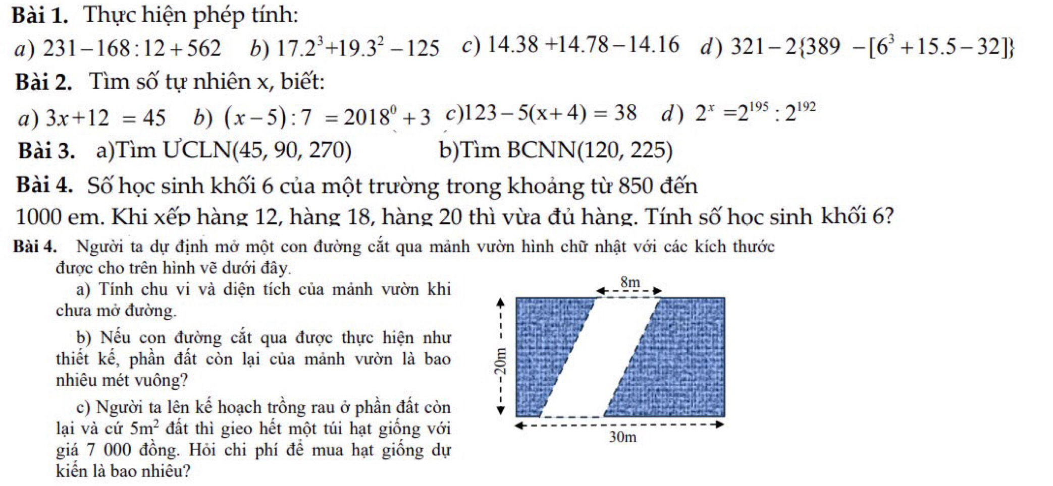 Thực hiện phép tính: 
a) 231-168:12+562 b) 17.2^3+19.3^2-125 c) 14.38+14.78-14.16 d) 321-2 389-[6^3+15.5-32]
Bài 2. Tìm số tự nhiên x, biết: 
a) 3x+12=45 b) (x-5):7=2018^0+3 c) 123-5(x+4)=38 d) 2^x=2^(195):2^(192)
Bài 3. a)Tìm ƯCL N(45,90,270) b) 7 lin BCN NN(120,225)
Bài 4. Số học sinh khối 6 của một trường trong khoảng từ 850 đến
1000 em. Khi xếp hàng 12, hàng 18, hàng 20 thì vừa đủ hàng. Tính số học sinh khối 6? 
Bài 4. Người ta dự định mở một con đường cắt qua mảnh vườn hình chữ nhật với các kích thước 
được cho trên hình vẽ dưới đây. 
a) Tính chu vi và diện tích của mảnh vườn khi 
chưa mở đường. 
b) Nếu con đường cắt qua được thực hiện như 
thiết kế, phần đất còn lại của mảnh vườn là bao 
nhiêu mét vuông? 
c) Người ta lên kế hoạch trồng rau ở phần đất còn 
lại và cứ 5m^2 đất thì gieo hết một túi hạt giống với 
giá 7 000 đồng. Hỏi chi phí để mua hạt giống dự 
kiến là bao nhiêu?