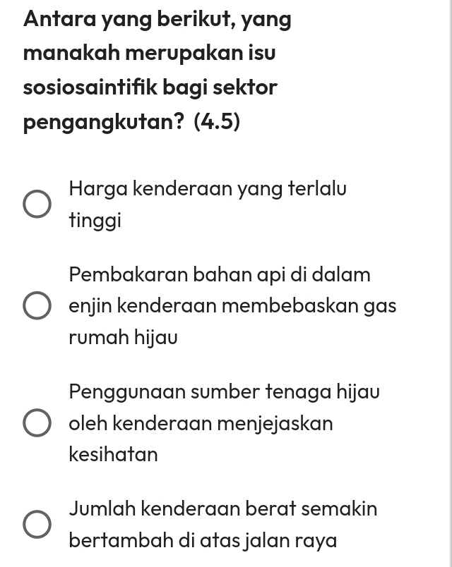 Antara yang berikut, yang
manakah merupakan isu
sosiosaintifik bagi sektor
pengangkutan? (4.5)
Harga kenderaan yang terlalu
tinggi
Pembakaran bahan api di dalam
enjin kenderaan membebaskan gas
rumah hijau
Penggunaan sumber tenaga hijau
oleh kenderaan menjejaskan
kesihatan
Jumlah kenderaan berat semakin
bertambah di atas jalan raya