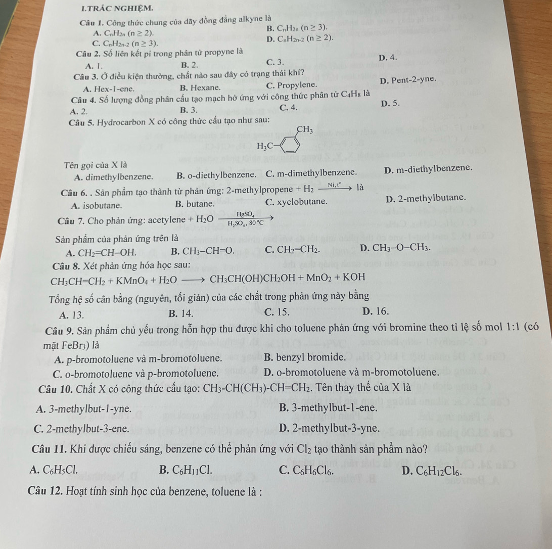 TRÁC NGHIỆM.
Câu 1. Công thức chung của dãy đồng đẳng alkyne là
A. C_nH_2n(n≥ 2).
B. C_nH_2n(n≥ 3).
C. C_nH_2n-2(n≥ 3).
D. C_nH_2n-2(n≥ 2).
Câu 2. Số liên kết pi trong phân tử propyne là
A. 1. B. 2. C. 3. D. 4.
Câu 3. Ở điều kiện thường, chất nào sau đây có trạng thái khí?
A. Hex-1-ene. B. Hexane. C. Propylene. D. Pen t-2-y ne.
Câu 4. Số lượng đồng phân cấu tạo mạch hở ứng với công thức phân tử C_4H_8 là D. 5.
A. 2. B. 3. C. 4.
Câu 5. Hydrocarbon X có công thức cấu tạo như sau:
CH_3
H_3C
Tên gọi của X là
A. dimethylbenzene. B. o-diethylbenzene. C. m-dimethylbenzene. D. m-diethylbenzene.
Câu 6. . Sản phẩm tạo thành từ phản ứng: 2-methylpropene +H_2_ Ni,t° là
A. isobutane. B. butane. C. xyclobutane. D. 2-methylbutane.
Câu 7. Cho phản ứng: acetylene +H_2Oxrightarrow HgSO_4
Sản phẩm của phản ứng trên là
A. CH_2=CH-OH. B. CH_3-CH=O. C. CH_2=CH_2. D. CH_3-O-CH_3.
Câu 8. Xét phản ứng hóa học sau:
CH_3CH=CH_2+KMnO_4+H_2Oto CH_3CH(OH)CH_2OH+MnO_2+KOH
Tổng hệ số cân bằng (nguyên, tối giản) của các chất trong phản ứng này oan σ
A. 13. B. 14. C. 15. D. 16.
Câu 9. Sản phẩm chủ yếu trong hỗn hợp thu được khi cho toluene phản ứng với bromine theo tỉ lệ số mol 1:1 (có
mặt FeBr₃) là
A. p-bromotoluene và m-bromotoluene. B. benzyl bromide.
C. o-bromotoluene và p-bromotoluene. D. o-bromotoluene và m-bromotoluene.
Câu 10. Chất X có công thức cấu tạo: CH_3-CH(CH_3)-CH=CH_2. Tên thay thế của X là
A. 3-methylbut-1-yne. B. 3-methylbut-1-ene.
C. 2-methylbut-3-ene. D. 2-methylbut-3-yne.
Câu 11. Khi được chiếu sáng, benzene có thể phản ứng với Cl_2 tạo thành sản phẩm nào?
A. C_6H_5 CI
B. C_6H_11Cl. C. C_6H_6Cl_6. D. C_6H_12Cl_6.
Câu 12. Hoạt tính sinh học của benzene, toluene là :