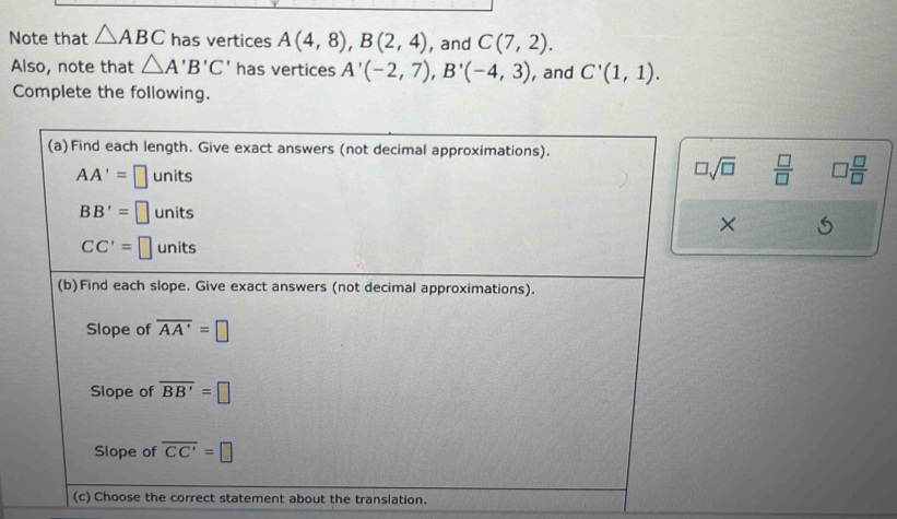 Note that △ ABC has vertices A(4,8), B(2,4) , and C(7,2). 
Also, note that △ A'B'C' has vertices A'(-2,7), B'(-4,3) , and C'(1,1). 
Complete the following. 
(a)Find each length. Give exact answers (not decimal approximations).
AA'=□ unit ς □ sqrt(□ )  □ /□   □  □ /□  
BB'=□ units 
×
CC'=□ units
(b)Find each slope. Give exact answers (not decimal approximations). 
Slope of overline AA'=□
Slope of overline BB'=□
Slope of overline CC'=□
(c) Choose the correct statement about the translation.