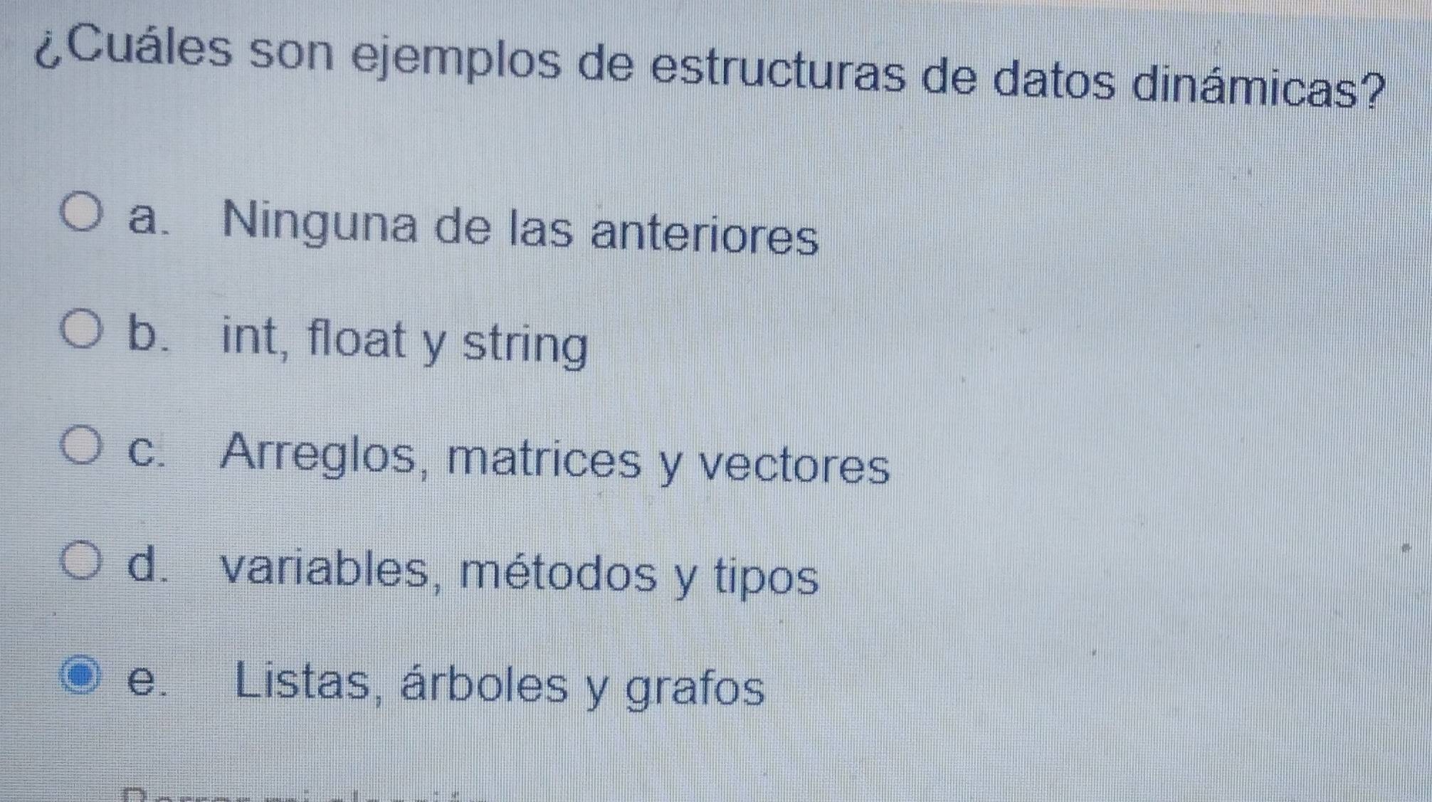 ¿Cuáles son ejemplos de estructuras de datos dinámicas?
a. Ninguna de las anteriores
b. int, float y string
c. Arreglos, matrices y vectores
d. variables, métodos y tipos
e. Listas, árboles y grafos