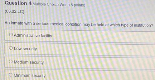 Question 4(Multiple Choice Worth 5 points)
(03.02 LC)
An inmate with a serious medical condition may be held at which type of institution?
Administrative facility
Low security
Medium security
Minimum security