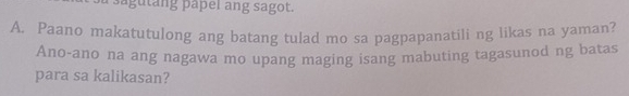 a g u t ng papel ang sagot. 
A. Paano makatutulong ang batang tulad mo sa pagpapanatili ng likas na yaman? 
Ano-ano na ang nagawa mo upang maging isang mabuting tagasunod ng batas 
para sa kalikasan?