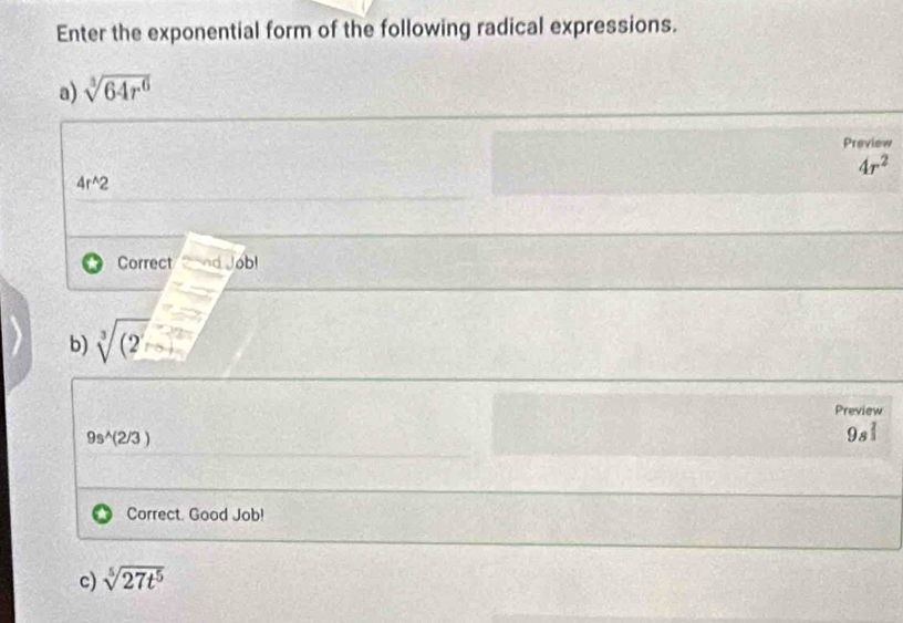 Enter the exponential form of the following radical expressions. 
a) sqrt[3](64r^6)
Preview
4r^2
4r^(wedge)2
Correct/ Cand Job! 
b) sqrt[3]((2)
Preview
9s^(wedge)(2/3)
a^2
Correct. Good Job! 
c) sqrt[5](27t^5)