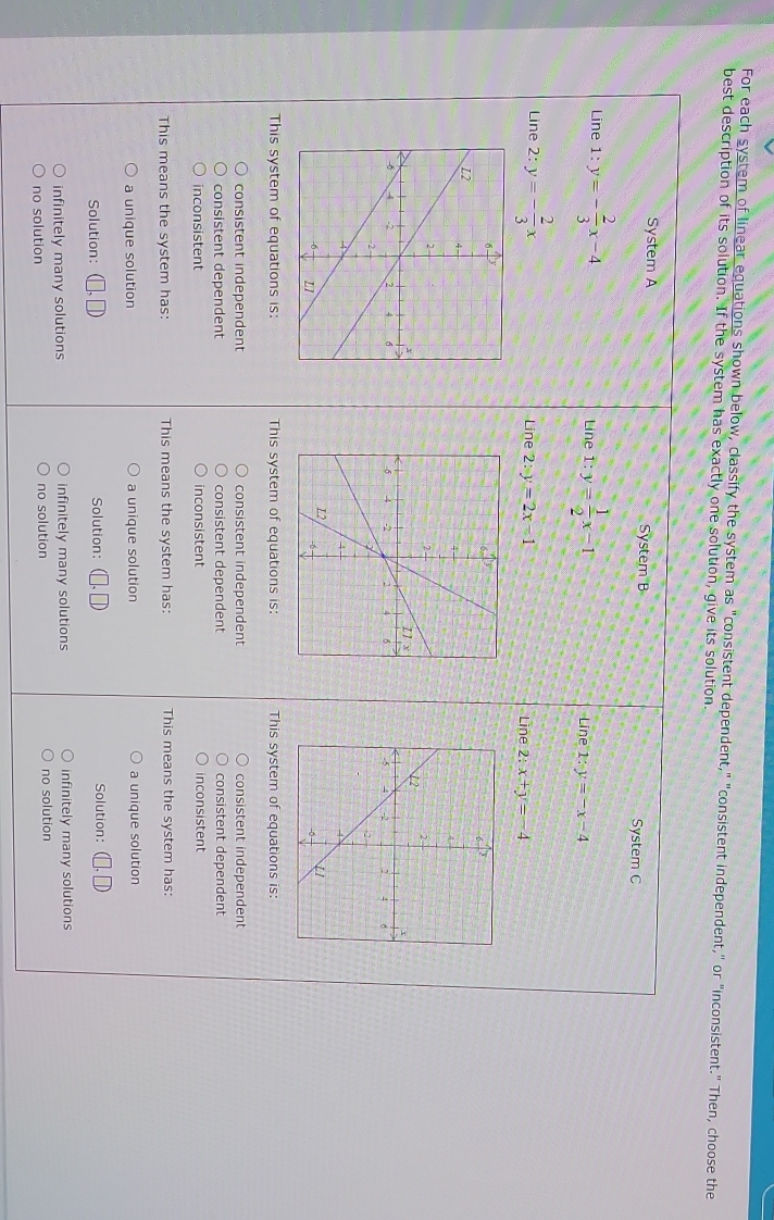 For each system of linear equations shown below, classify the system as "consistent dependent," "consistent independent," or "inconsistent." Then, choose the
best description of its solution. If the system has exactly one solution, give its solution.
System A System B System C
Line 1:y=- 2/3 x-4 Line 1:y= 1/2 x-1 1:y=-x-4
Line
Line 2: y=- 2/3 x Line 2:x+y=-4
Line 2:y=2x=1

This system of equations is: This system of equations is: This system of equations is
consistent independent consistent independent consistent independent
consistent dependent consistent dependent consistent dependent
inconsistent inconsistent inconsistent
This means the system has: This means the system has: This means the system has:
a unique solution a unique solution a unique solution
Solution: Solution: Solution:
infinitely many solutions infinitely many solutions infinitely many solutions
no solution no solution no solution