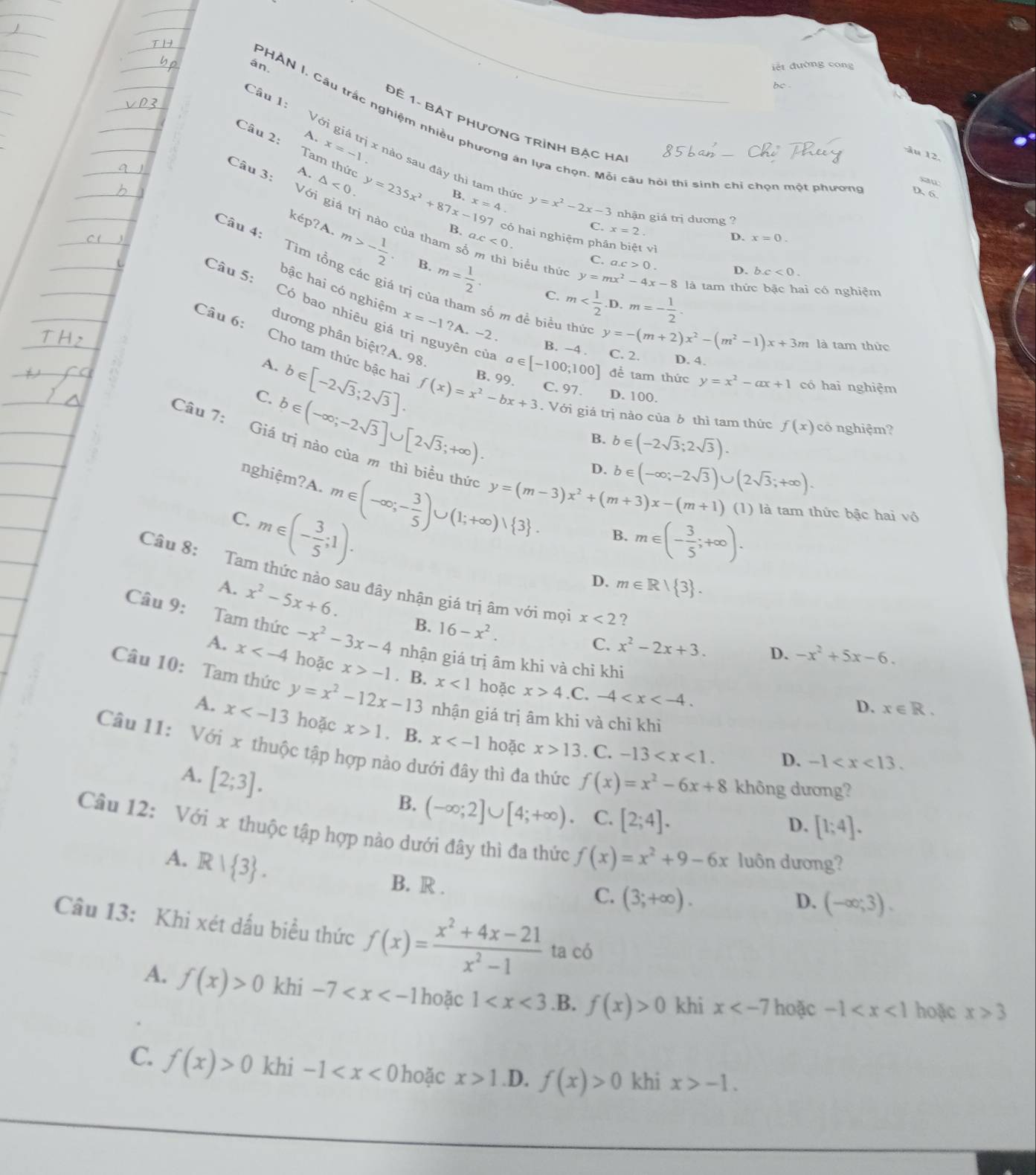 án.
Đế 1. Bật PHươnG Trình bẠc ha
Câu 2:
PHAN I, Câu trắc nghiệm nhiều phương án lựa chọn. Mỗi câu hỏi thi sinh chỉ chọn một phươn D 6.
A.
Câu 1: Với giá trị x nào sau đây thì tam thứ
x=-1
âu 12.
Tam thức
saw
Câu 3: A. △ <0. y=235x^2+87x-197 B. x=4 y=x^2-2x-3 nhận giá trị dương ?
B. ax<0.
C. x=2
D. x=0.
7 có hai nghiệm phân biệt vì bc<0.
Với giá trị nào của tham số m thì biểu thứ y=mx^2-4x-8 là tam thức bậc hai có nghiệm
Câu 4: Tìm tổng các giá trị
kep?A.m>- 1/2 . B. m= 1/2 · C. m
C. a.c>0. D.
bậc hai có nghiệm x=-1?A.-2.
Câu 5: Có bao nhiêu giả trị nguyên cù a∈ [-100;100] C. 2. D. 4.
số m để biểu thức y=-(m+2)x^2-(m^2-1)x+3m là tam thức
B. −4 .
dương phân biệt?A. 98. b∈ (-2sqrt(3);2sqrt(3)).
Câu 6: Cho tam thức bậc ha f(x)=x^2-bx+3. Với giá trị nào của 6 thì tam thức f(x) có nghiệm?
A. C. 97 D. 100.
C. b∈ [-2sqrt(3);2sqrt(3)]. B. 99.
đề tam thức y=x^2-ax+1 có hai nghiệm
b∈ (-∈fty ;-2sqrt(3)]∪ [2sqrt(3);+∈fty ).
B.
Câu 7: Giá trị nào của m thì biểu thức y=(m-3)x^2+(m+3)x-(m+1)
D. b∈ (-∈fty ;-2sqrt(3))∪ (2sqrt(3);+∈fty ).
nghiệm?A.
C. m∈ (-∈fty ;- 3/5 )∪ (1;+∈fty )vee  3 .
m∈ (- 3/5 ;1).
(1) là tam thức bậc hai vô
B. m∈ (- 3/5 ;+∈fty ).
D. m∈ R|R| 3 .
Câu 8: Tam thức nào sau đây nhận giá trị âm với mọi x<2</tex> ?
A. x^2-5x+6. B. 16-x^2.
Câu 9: Tam thức -x^2-3x-4 nhận giá trị âm khi và chỉ khi
C. x^2-2x+3. D. -x^2+5x-6.
A. x hoặc x>-1. B. x<1</tex> hoặc
x>4.C. -4
Câu 10: Tam thức y=x^2-12x-13 nhận giá trị âm khi và chỉ khi
D. x∈ R.
A. x hoặc x>1. B. x hoặc x>13 -13 . C.
Câu 11: Với x thuộc tập hợp nào dưới đây thì đa thức f(x)=x^2-6x+8 không dương?
A. [2;3].
D. -1
B. (-∈fty ;2]∪ [4;+∈fty ). C. [2;4].
D. [1;4].
Câu 12: Với x thuộc tập hợp nào dưới đây thì đa thức f(x)=x^2+9-6x luôn dương?
A. R| 3 .
B. R .
C. (3;+∈fty ). D. (-∈fty ;3).
Câu 13: Khi xét dấu biểu thức f(x)= (x^2+4x-21)/x^2-1  ta có
A. f(x)>0 khi -7 hoặc 1 .B. f(x)>0 khi x hoặc -1 hoặc x>3
C. f(x)>0 khi -1 hoặc x>1.D. f(x)>0 khi x>-1.