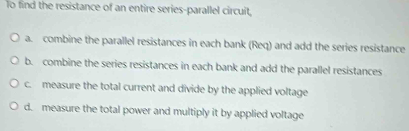 To find the resistance of an entire series-parallel circuit,
a. combine the parallel resistances in each bank (Req) and add the series resistance
b. combine the series resistances in each bank and add the parallel resistances
c. measure the total current and divide by the applied voltage
d measure the total power and multiply it by applied voltage