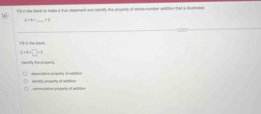 Fill in the blank to make a true statement and identify the property of whole-number addition that is illustrated.
2+6= _ +2
Fill in the blank.
2+6=□ +2
Identify the property.
associative property of addition
identity property of addition
commutative property of addition