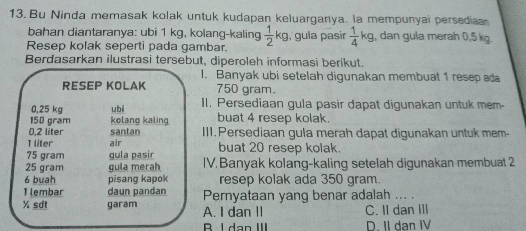 Bu Ninda memasak kolak untuk kudapan keluarganya. la mempunyai persediaan
bahan diantaranya: ubi 1 kg, kolang-kaling  1/2 kg , gula pasir  1/4 kg , dan gula merah 0,5 kg.
Resep kolak seperti pada gambar.
Berdasarkan ilustrasi tersebut, diperoleh informasi berikut.
I. Banyak ubi setelah digunakan membuat 1 resep ada
RESEP KOLAK 750 gram.
0,25 kg ubi
II. Persediaan gula pasir dapat digunakan untuk mem-
150 gram kolang kaling
buat 4 resep kolak.
0,2 liter santan III. Persediaan gula merah dapat digunakan untuk mem-
1 liter air buat 20 resep kolak.
75 gram gula pasir
25 gram gula merah
IV. Banyak kolang-kaling setelah digunakan membuat 2
6 buah pisang kapok resep kolak ada 350 gram.
1 lembar daun pandan
Pernyataan yang benar adalah ... .
% sdt garam
A. I dan II C. II dan III
B I dan III D. II dan IV