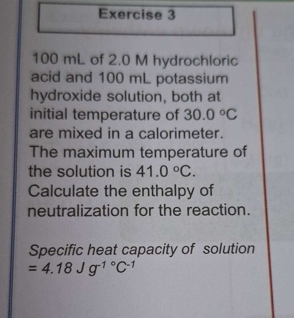 100 mL of 2.0 M hydrochloric 
acid and 100 mL potassium 
hydroxide solution, both at 
initial temperature of 30.0°C
are mixed in a calorimeter. 
The maximum temperature of 
the solution is 41.0°C. 
Calculate the enthalpy of 
neutralization for the reaction. 
Specific heat capacity of solution
=4.18Jg^(-1^circ)C^(-1)