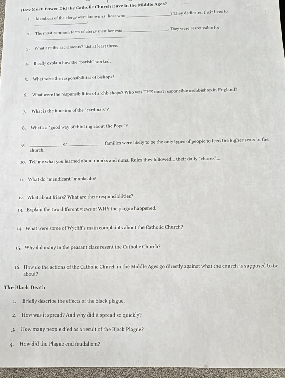 How Much Power Did the Catholic Church Have in the Middle Ages? 
1. Members of the clergy were known as those who _? They dedicated their lives to 
_ 
_ 
2. The most common form of clergy member was _. They were responsible for 
3. What are the sacraments? List at least three. 
4. Briefly explain how the “parish” worked. 
5. What were the responsibilities of bishops? 
6. What were the responsibilities of archbishops? Who was THE most responsible archbishop in England? 
7. What is the function of the “cardinals”? 
8. What's a “good way of thinking about the Pope”? 
9. __families were likely to be the only types of people to feed the higher seats in the 
or 
church. 
10. Tell me what you learned about monks and nuns. Rules they followed... their daily “chores”.. 
11. What do “mendicant” monks do? 
12. What about friars? What are their responsibilities? 
13. Explain the two different views of WHY the plague happened. 
14. What were some of Wycliff's main complaints about the Catholic Church? 
15. Why did many in the peasant class resent the Catholic Church? 
16. How do the actions of the Catholic Church in the Middle Ages go directly against what the church is supposed to be 
about? 
The Black Death 
1. Briefly describe the effects of the black plague. 
2. How was it spread? And why did it spread so quickly? 
3. How many people died as a result of the Black Plague? 
4. How did the Plague end feudalism?