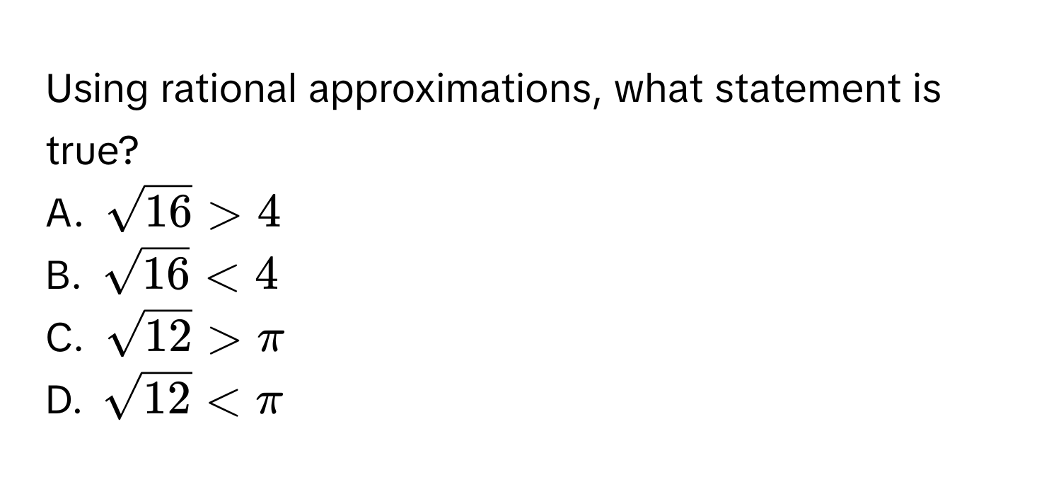 Using rational approximations, what statement is true?
A. $sqrt(16) > 4$
B. $sqrt(16) < 4$
C. $sqrt(12) > π$
D. $sqrt(12) < π$