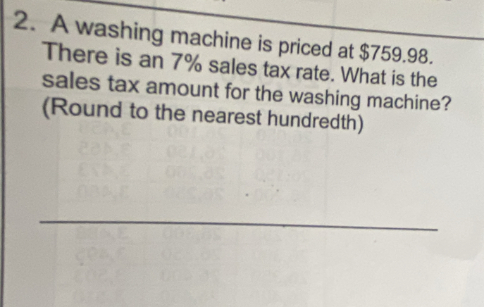 A washing machine is priced at $759.98. 
There is an 7% sales tax rate. What is the 
sales tax amount for the washing machine? 
(Round to the nearest hundredth) 
_