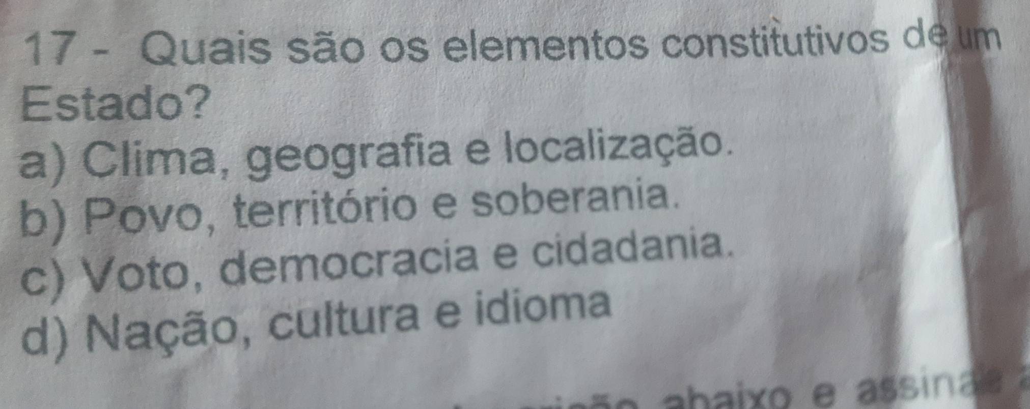 Quais são os elementos constitutivos de um
Estado?
a) Clima, geografia e localização.
b) Povo, território e soberania.
c) Voto, democracia e cidadania.
d) Nação, cultura e idioma
e ahaixo e assina