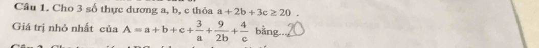 Cho 3 số thực dương a, b, c thỏa a+2b+3c≥ 20. 
Giá trị nhỏ nhất ciaA=a+b+c+ 3/a + 9/2b + 4/c  bằng._