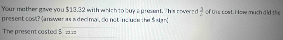 Your mother gave you $13.32 with which to buy a present. This covered  3/5  of the cost. How much did the 
present cost? (answer as a decimal, do not include the $ sign) 
The present costed $ 22.20