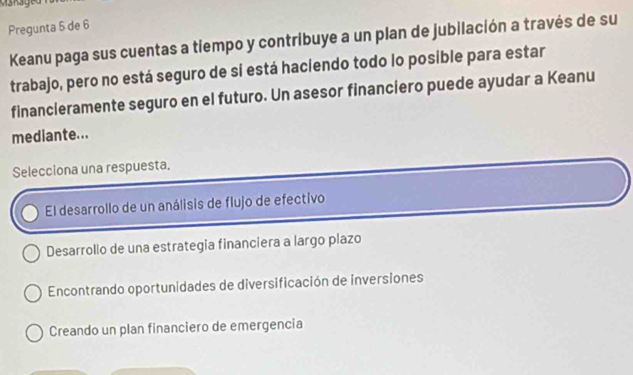 Mänaged
Pregunta 5 de 6
Keanu paga sus cuentas a tiempo y contribuye a un plan de jubilación a través de su
trabajo, pero no está seguro de sí está haciendo todo lo posible para estar
financleramente seguro en el futuro. Un asesor financiero puede ayudar a Keanu
mediante...
Selecciona una respuesta.
El desarrollo de un análisis de flujo de efectivo
Desarrollo de una estrategia financiera a largo plazo
Encontrando oportunidades de diversificación de inversiones
Creando un plan financiero de emergencia