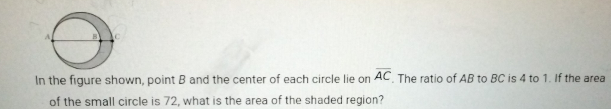 In the figure shown, point B and the center of each circle lie on overline AC. The ratio of AB to BC is 4 to 1. If the area 
of the small circle is 72, what is the area of the shaded region?