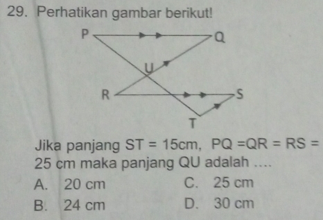 Perhatikan gambar berikut!
Jika panjang ST=15cm, PQ=QR=RS=
25 cm maka panjang QU adalah ....
A. 20 cm C. 25 cm
B. 24 cm D. 30 cm