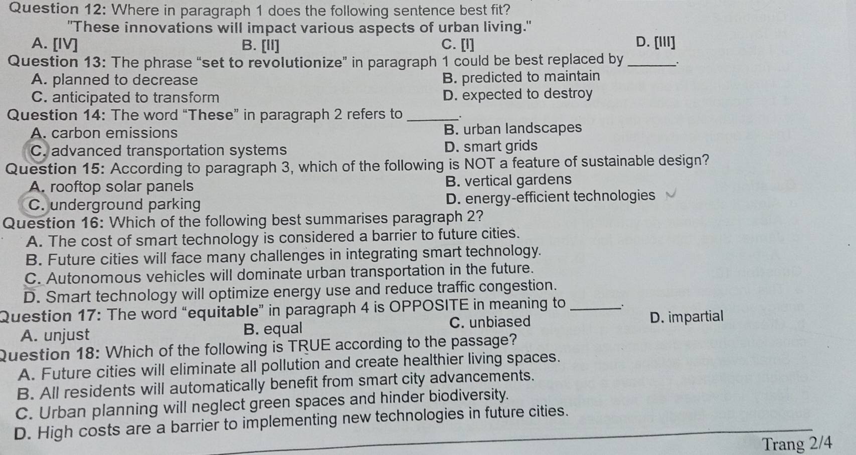 Where in paragraph 1 does the following sentence best fit?
"These innovations will impact various aspects of urban living."
A. [IV] B. [II] C. [I] D. [III]
Question 13: The phrase “set to revolutionize” in paragraph 1 could be best replaced by _.
A. planned to decrease B. predicted to maintain
C. anticipated to transform D. expected to destroy
Question 14: The word “These” in paragraph 2 refers to _.
A. carbon emissions B. urban landscapes
C. advanced transportation systems D. smart grids
Question 15: According to paragraph 3, which of the following is NOT a feature of sustainable design?
A. rooftop solar panels B. vertical gardens
C. underground parking D. energy-efficient technologies
Question 16: Which of the following best summarises paragraph 2?
A. The cost of smart technology is considered a barrier to future cities.
B. Future cities will face many challenges in integrating smart technology.
C. Autonomous vehicles will dominate urban transportation in the future.
D. Smart technology will optimize energy use and reduce traffic congestion.
Question 17: The word “equitable” in paragraph 4 is OPPOSITE in meaning to_
A. unjust B. equal C. unbiased
D. impartial
Question 18: Which of the following is TRUE according to the passage?
A. Future cities will eliminate all pollution and create healthier living spaces.
B. All residents will automatically benefit from smart city advancements.
C. Urban planning will neglect green spaces and hinder biodiversity.
D. High costs are a barrier to implementing new technologies in future cities.
Trang 2/4