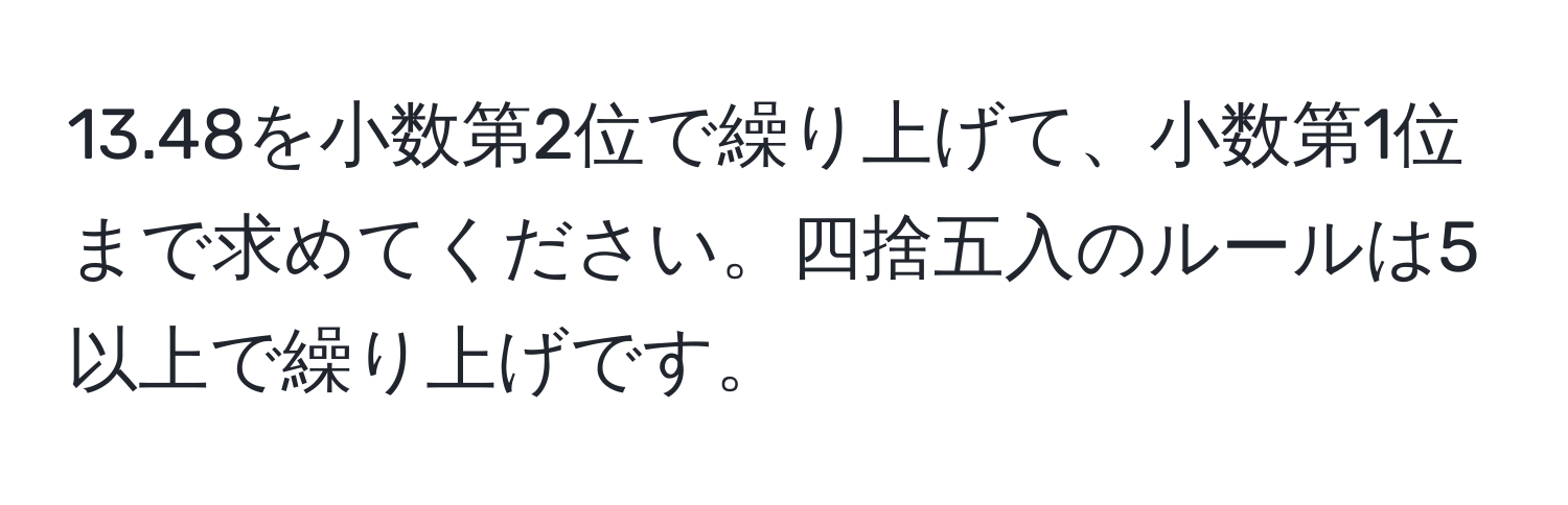 13.48を小数第2位で繰り上げて、小数第1位まで求めてください。四捨五入のルールは5以上で繰り上げです。