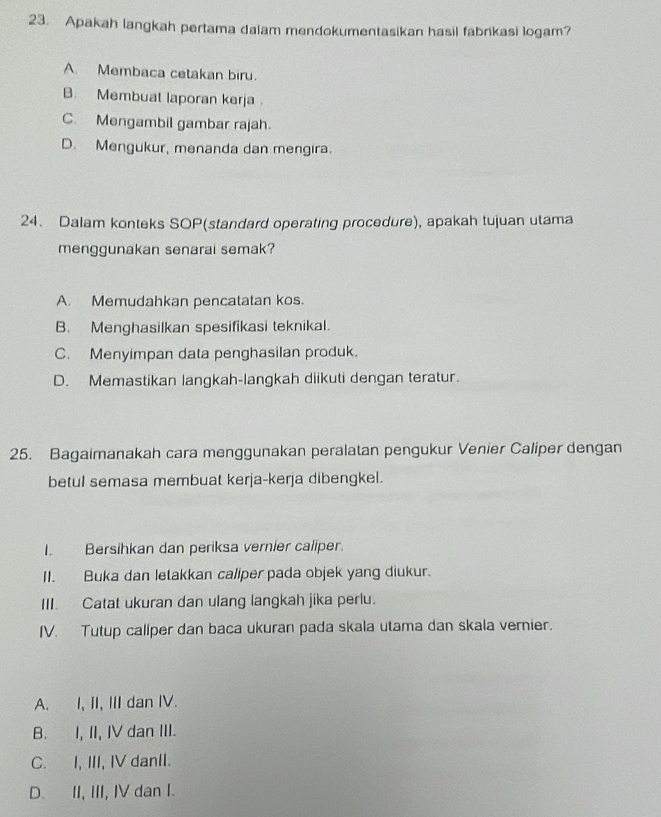 Apakah langkah pertama dalam mendokumentasikan hasil fabrikasi logam?
A Membaca cetakan biru.
B. Membuat laporan kerja
C. Mengambil gambar rajah.
D. Mengukur, menanda dan mengira.
24、 Dalam konteks SOP(standard operating procedure), apakah tujuan utama
menggunakan senarai semak?
A. Memudahkan pencatatan kos.
B. Menghasilkan spesifikasi teknikal.
C. Menyimpan data penghasilan produk.
D. Memastikan langkah-langkah diikuti dengan teratur.
25. Bagaimanakah cara menggunakan peralatan pengukur Venier Caliper dengan
betul semasa membuat kerja-kerja dibengkel.
I. Bersihkan dan periksa vernier caliper.
II. Buka dan letakkan caliper pada objek yang diukur.
III. Catat ukuran dan ulang langkah jika perlu.
IV. Tutup callper dan baca ukuran pada skala utama dan skala vernier.
A. I, II, III dan IV.
B. I, II, IV dan III.
C. I, III, IV danII.
D. II, III, IV dan I.