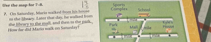 Use the map for 7-8. Sports 
7. On Saturday, Mario walked from his house Complex School 
to the library. Later that day, he walked from 
the library to the mall, and then to the park. Park mile Kyle's 
How far did Mario walk on Saturday? Mall mile House
overline 5 mile  4/5  mile