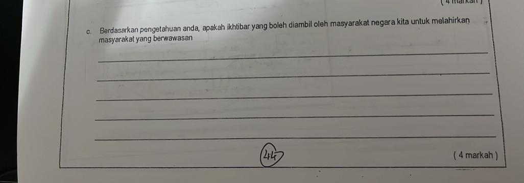 4 markan  
c. Berdasarkan pengetahuan anda, apakah ikhtibar yang boleh diambil oleh masyarakat negara kita untuk melahirkan 
masyarakat yang berwawasan 
_ 
_ 
_ 
_ 
_ 
( 4 markah )