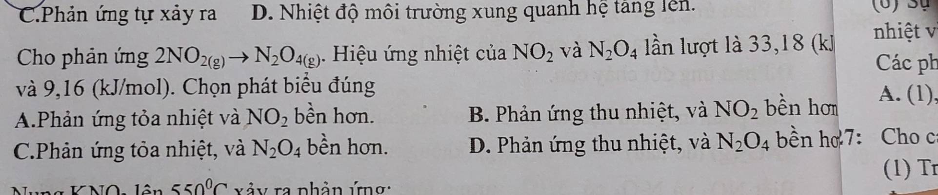 C.Phản ứng tự xảy ra D. Nhiệt độ môi trường xung quanh hệ tăng lên.
(6) Sự
Cho phản ứng 2NO_2(g)to N_2O_4(g). Hiệu ứng nhiệt của NO_2 và N_2O_4 lần lượt là 33, 18 (kJ
nhiệt v
Các ph
và 9,16 (kJ/mol). Chọn phát biểu đúng A. (1),
A.Phản ứng tỏa nhiệt và NO_2 bền hơn. B. Phản ứng thu nhiệt, và NO_2 bền hơm
C.Phân ứng tỏa nhiệt, và N_2O_4 bền hơn. D. Phản ứng thu nhiệt, và N_2O_4 bền họ 7: Cho c
(1) Tr
lôn 550°C xảy ra phần ứng: