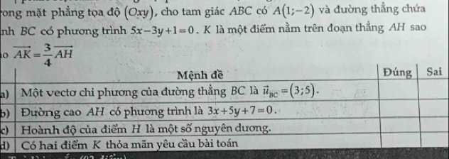 rong mặt phẳng tọa độ (Oxy) cho tam giác ABC có A(1;-2) và đường thẳng chứa
nh BC có phương trình 5x-3y+1=0. K là một điểm nằm trên đoạn thẳng AH sao
o vector AK= 3/4 vector AH
a
b
c
d