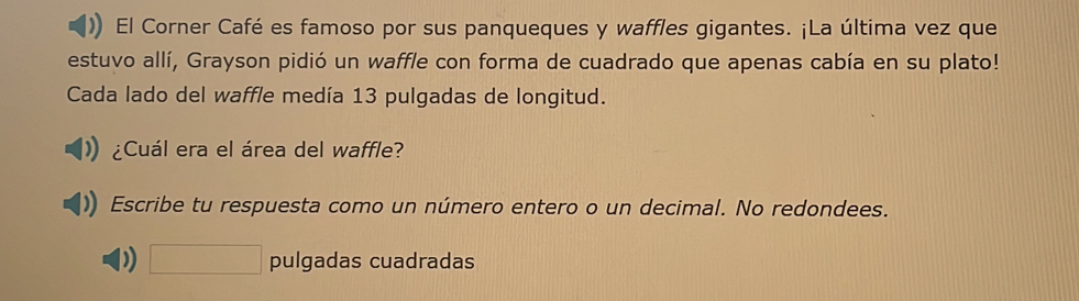 El Corner Café es famoso por sus panqueques y waffles gigantes. ¡La última vez que 
estuvo allí, Grayson pidió un waffle con forma de cuadrado que apenas cabía en su plato! 
Cada lado del waffle medía 13 pulgadas de longitud. 
¿Cuál era el área del waffle? 
Escribe tu respuesta como un número entero o un decimal. No redondees. 
□ pulgadas cuadradas