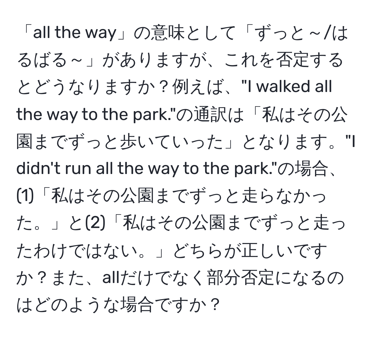 「all the way」の意味として「ずっと～/はるばる～」がありますが、これを否定するとどうなりますか？例えば、"I walked all the way to the park."の通訳は「私はその公園までずっと歩いていった」となります。"I didn't run all the way to the park."の場合、(1)「私はその公園までずっと走らなかった。」と(2)「私はその公園までずっと走ったわけではない。」どちらが正しいですか？また、allだけでなく部分否定になるのはどのような場合ですか？