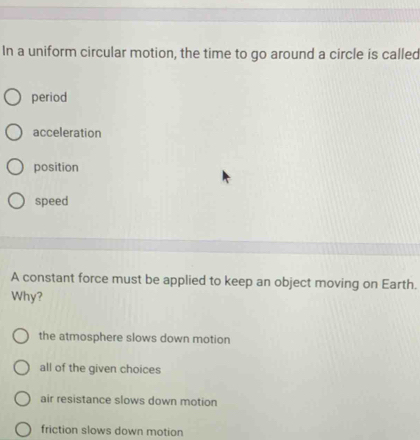 In a uniform circular motion, the time to go around a circle is called
period
acceleration
position
speed
A constant force must be applied to keep an object moving on Earth.
Why?
the atmosphere slows down motion
all of the given choices
air resistance slows down motion
friction slows down motion