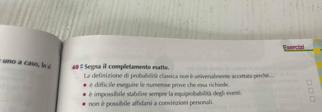 Esercizi
uno a caso, lo sí 40= Segna il completamento esatto.
La definizione di probabilità classica non è universalmente accettata perché...
è difficile eseguire le numerose prove che essa richiede.
è impossibile stabilire sempre la equiprobabilità degli eventi.
non è possibile affidarsi a convinzioni personali.