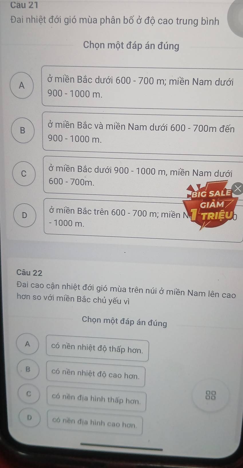 Cau 21
Đai nhiệt đới gió mùa phân bố ở độ cao trung bình
Chọn một đáp án đúng
A
ở miền Bắc dưới 600 - 700 m; miền Nam dưới
900 - 1000 m.
B
ở miền Bắc và miền Nam dưới 600 - 700m đến
900 - 1000 m.
C
ở miền Bắc dưới 900 - 1000 m, miền Nam dưới
600 - 700m.
BIG SALE
GIảm
ở miền Bắc trên 600 - 700 m; miền Nị
D TRIÊU
- 1000 m.
Câu 22
Đai cao cận nhiệt đới gió mùa trên núi ở miền Nam lên cao
hơn so với miền Bắc chủ yếu vì
Chọn một đáp án đúng
A có nền nhiệt độ thấp hơn.
B có nền nhiệt độ cao hơn.
C có nền địa hình thấp hơn.
8
D có nền địa hình cao hơn.