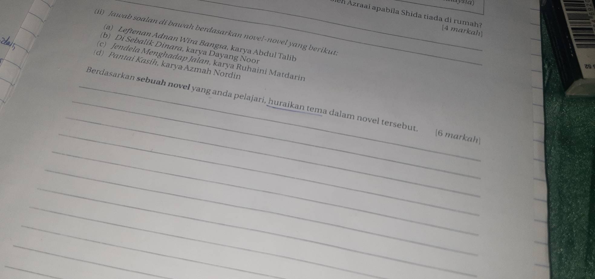 Jh Azraai apabila Shida tiada di rumah? 
[4 markah] 
(ii) Jawab soalan di bawah berdasarkan novel-novel yang berikut. 
(a) Leftenan Adnan Wira Bangsa, karya Abdul Talib 
(b) Di Sebalik Dinara, karya Dayang Noor 
(c) Jendela Menghadap Jalan, karya Ruhaini Matdarin 
(d) Pantai Kasih, karya Azmah Nordin 
_ 
_ 
_Berdasarkan sebuah novel yang anda pelajari, huraikan tema dalam novel tersebut. [6 markah 
_ 
_ 
_ 
_ 
_ 
_ 
_