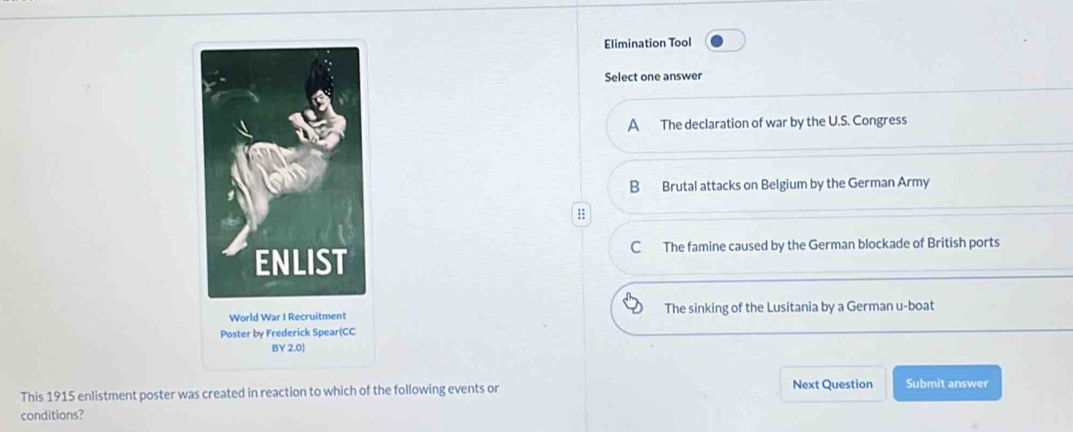 Elimination Tool
Select one answer
A The declaration of war by the U.S. Congress
B Brutal attacks on Belgium by the German Army
:;
C The famine caused by the German blockade of British ports
World War I Recruitment The sinking of the Lusitania by a German u-boat
Poster by Frederick Spear
BY 2.0)
This 1915 enlistment poster was created in reaction to which of the following events or Next Question Submit answer
conditions?