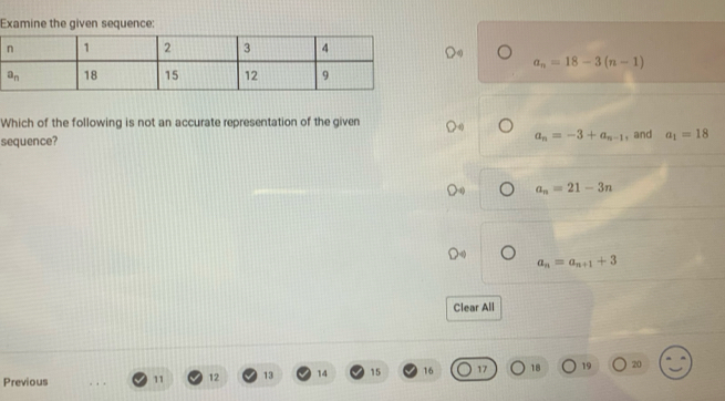 Examine the given sequence:
a_n=18-3(n-1)
Which of the following is not an accurate representation of the given
a_n=-3+a_n-1
sequence? , and a_1=18
a_n=21-3n
a_n=a_n+1+3
Clear All
Previous 11 12 13 14 15 16 17 18 19 20