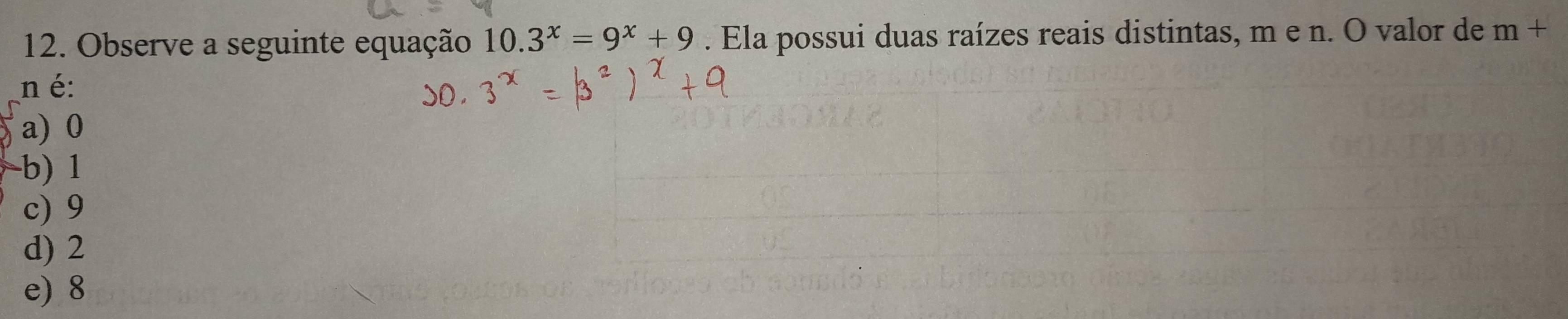 Observe a seguinte equação 10.3^x=9^x+9. Ela possui duas raízes reais distintas, m e n. O valor de m+
n é:
a) 0
b) 1
c) 9
d) 2
e) 8