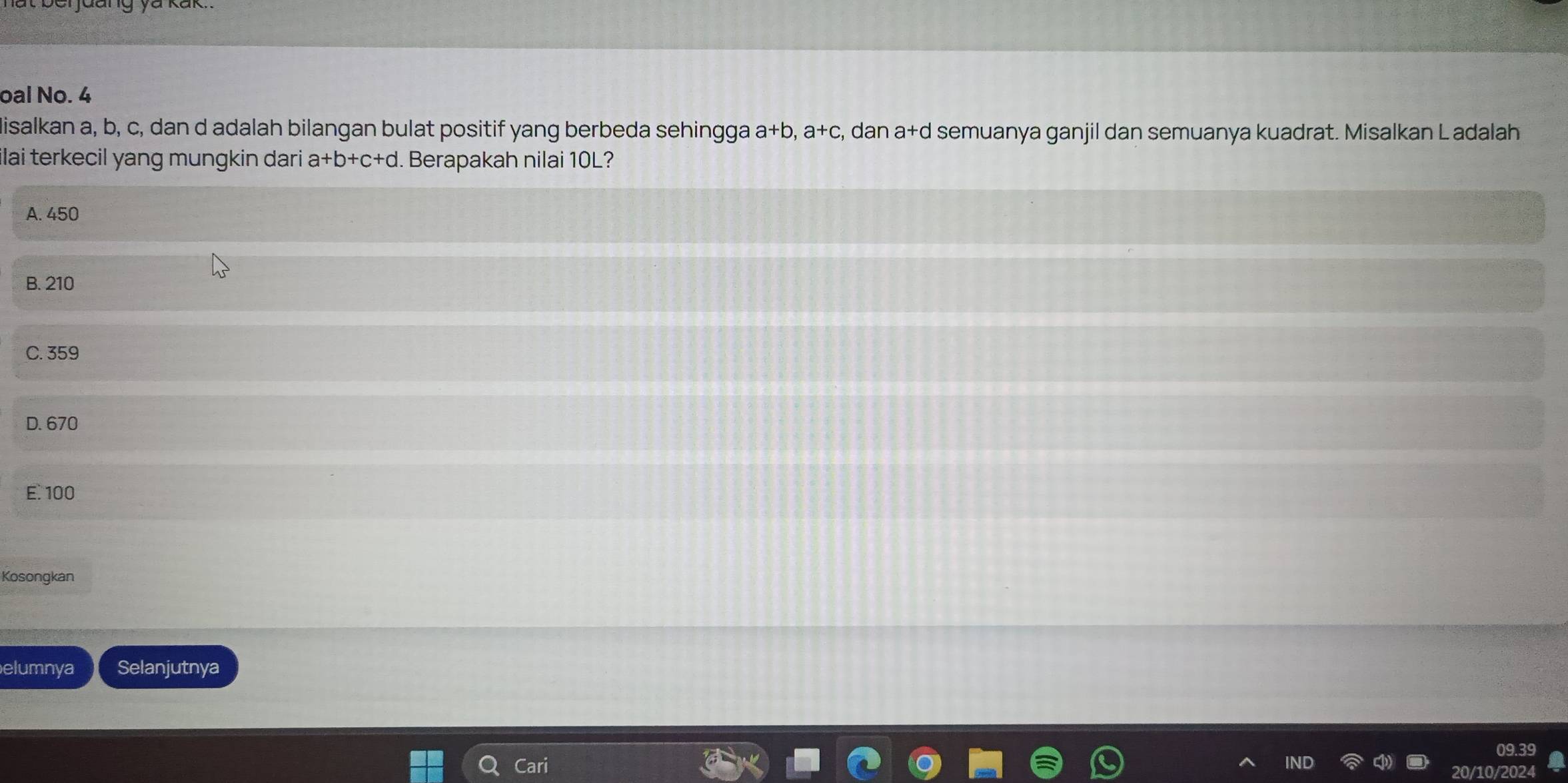 oal No. 4
Misalkan a, b, c, dan d adalah bilangan bulat positif yang berbeda sehingga a+b, a+c , dan a+d semuanya ganjil dan semuanya kuadrat. Misalkan L adalah
lai terkecil yang mungkin dari a+b+c+d. Berapakah nilai 10L?
A. 450
B. 210
C. 359
D. 670
E. 100
Kosongkan
elumnya Selanjutnya
Cari