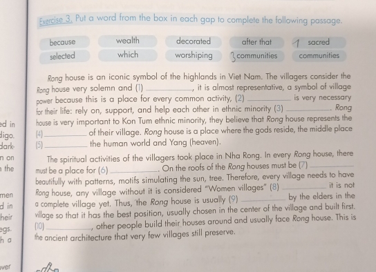 Put a word from the box in each gap to complete the following passage.
because wealth decorated after that sacred
selected which worshiping communities communities
Rong house is an iconic symbol of the highlands in Viet Nam. The villagers consider the
Rong house very solemn and (1) _, it is almost representative, a symbol of village
power because this is a place for every common activity, (2) _is very necessary 
for their life: rely on, support, and help each other in ethnic minority (3) _, Rong
d in house is very important to Kon Tum ethnic minority, they believe that Rong house represents the
digo. (4_ of their village. Rong house is a place where the gods reside, the middle place
dark (5)_ the human world and Yang (heaven).
n on The spiritual activities of the villagers took place in Nha Rong. In every Rong house, there
the must be a place for (6) _. On the roofs of the Rong houses must be (7)_
beautifully with patterns, motifs simulating the sun, tree. Therefore, every village needs to have
men Rong house, any village without it is considered “Women villages” (8) _it is not
d in a complete village yet. Thus, 'the Rong house is usually (9) _by the elders in the
heir village so that it has the best position, usually chosen in the center of the village and built first.
egs. (10) _, other people build their houses around and usually face Rong house. This is
h a the ancient architecture that very few villages still preserve.
wer